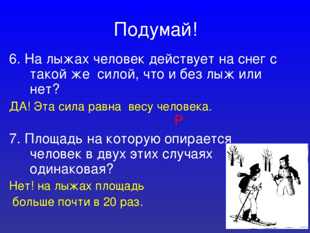 Подумай! 6. На лыжах человек действует на снег с такой же силой, что и без лыж или нет? ДА! Эта сила равна весу человека.  Р 7. Площадь на которую опирается человек в двух этих случаях одинаковая? Нет! на лыжах площадь  больше почти в 20 раз. 