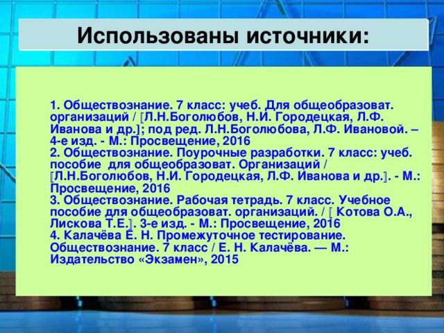 Использованы источники:  1. Обществознание. 7 класс: учеб. Для общеобразоват. организаций /  Л.Н.Боголюбов, Н.И. Городецкая, Л.Ф. Иванова и др.  ; под ред. Л.Н.Боголюбова, Л.Ф. Ивановой. – 4-е изд. - М.: Просвещение, 2016  2. Обществознание. Поурочные разработки. 7 класс: учеб. пособие для общеобразоват. Организаций /  Л.Н.Боголюбов, Н.И. Городецкая, Л.Ф. Иванова и др.  . - М.: Просвещение, 2016  3. Обществознание. Рабочая тетрадь. 7 класс. Учебное пособие для общеобразоват. организаций. /  Котова О.А., Лискова Т.Е.  . 3-е изд. - М.: Просвещение, 2016  4. Калачёва Е. Н. Промежуточное тестирование. Обществознание. 7 класс / Е. Н. Калачёва. — М.: Издательство «Экзамен», 2015 