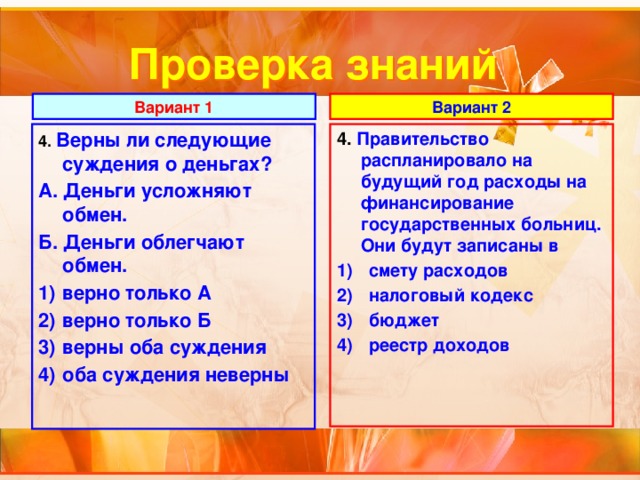 Проверка знаний Вариант 1 Вариант 2 4. Верны ли следующие суждения о деньгах? 4.  Правительство распланировало на будущий год расходы на финансирование государственных больниц. Они будут записаны в А. Деньги усложняют обмен. смету расходов налоговый кодекс бюджет реестр доходов Б. Деньги облегчают обмен. верно только А верно только Б верны оба суждения оба суждения неверны 