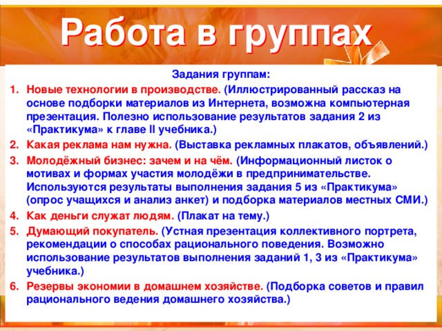 Работа в группах Задания группам: Новые технологии в производстве. (Иллюстрированный рассказ на основе подборки материалов из Интернета, возможна компьютерная презентация. Полезно использование результатов задания 2 из «Практикума» к главе II учебника.) Какая реклама нам нужна. (Выставка рекламных плакатов, объявлений.) Молодёжный бизнес: зачем и на чём. (Информационный листок о мотивах и формах участия молодёжи в предпринимательстве. Используются результаты выполнения задания 5 из «Практикума» (опрос учащихся и анализ анкет) и подборка материалов местных СМИ.) Как деньги служат людям. (Плакат на тему.) Думающий покупатель. (Устная презентация коллективного портрета, рекомендации о способах рационального поведения. Возможно использование результатов выполнения заданий 1, 3 из «Практикума» учебника.) Резервы экономии в домашнем хозяйстве. (Подборка советов и правил рационального ведения домашнего хозяйства.)  