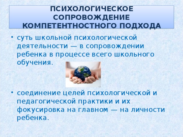 ПСИХОЛОГИЧЕСКОЕ СОПРОВОЖДЕНИЕ КОМПЕТЕНТНОСТНОГО ПОДХОДА суть школьной психологической деятельности — в сопровождении ребенка в процессе всего школьного обучения. соединение целей психологической и педагогической практики и их фокусировка на главном — на личности ребенка. 