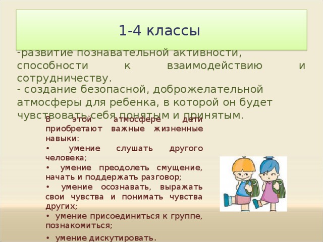 1-4 классы развитие познавательной активности, способности к взаимодействию и сотрудничеству. - создание безопасной, доброжелательной атмосферы для ребенка, в которой он будет чувствовать себя понятым и принятым. В этой атмосфере дети приобретают важные жизненные навыки: •  умение слушать другого человека; •  умение преодолеть смущение, начать и поддержать разговор; •  умение осознавать, выражать свои чувства и понимать чувства других; •  умение присоединиться к группе, познакомиться; •  умение дискутировать . 