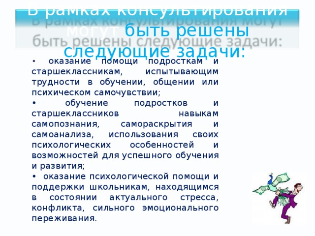 В рамках консультирования могут быть решены следующие задачи: •   оказание помощи подросткам и старшеклассникам, испытывающим трудности в обучении, общении или психическом самочувствии; •  обучение подростков и старшеклассников навыкам самопознания, самораскрытия и самоанализа, использования своих психологических особенностей и возможностей для успешного обучения и развития; •  оказание психологической помощи и поддержки школьникам, находящимся в состоянии актуального стресса, конфликта, сильного эмоционального переживания. 