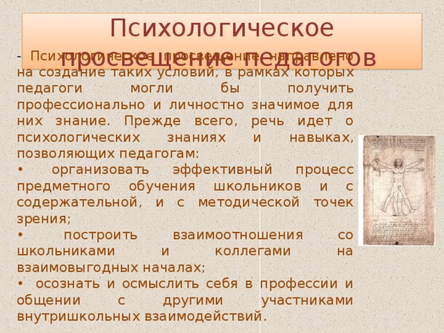 Психологическое просвещение педагогов  - Психологическое просвещение направлено на создание таких условий, в рамках которых педагоги могли бы получить профессионально и личностно значимое для них знание. Прежде всего, речь идет о психологических знаниях и навыках, позволяющих педагогам: •  организовать эффективный процесс предметного обучения школьников и с содержательной, и с методической точек зрения; •  построить взаимоотношения со школьниками и коллегами на взаимовыгодных началах; •  осознать и осмыслить себя в профессии и общении с другими участниками внутришкольных взаимодействий. 