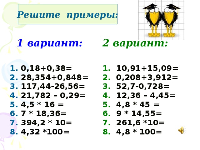 Решите примеры:  1 вариант: 2 вариант: 1. 0,18+0,38= 1. 10,91+15,09= 2. 28,354+0,848= 2.  0,208+3,912=  3. 117,44-26,56= 4. 21,782 – 0,29= 3.  52,7-0,728= 4.  12,36 – 4,45= 5. 4,5 * 16  = 6. 7 * 18,36=  5.  4,8 * 45  = 6.  9 * 14,55= 7. 394,2 * 10= 8. 4,32 *100= 7.  261,6 *10= 8.  4,8 * 100=