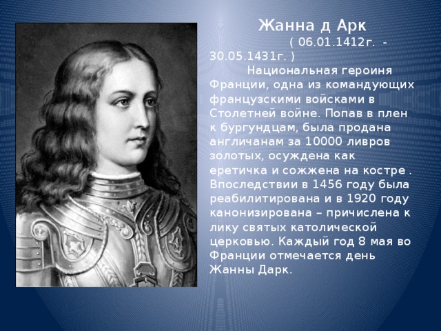  Жанна д Арк  ( 06.01.1412г. - 30.05.1431г. ) Национальная героиня Франции, одна из командующих французскими войсками в Столетней войне. Попав в плен к бургундцам, была продана англичанам за 10000 ливров золотых, осуждена как еретичка и сожжена на костре . Впоследствии в 1456 году была реабилитирована и в 1920 году канонизирована – причислена к лику святых католической церковью. Каждый год 8 мая во Франции отмечается день Жанны Дарк . 