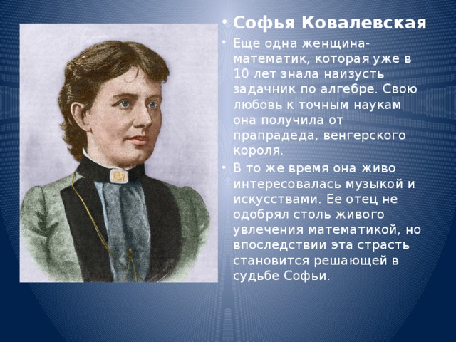 Софья Ковалевская Еще одна женщина-математик, которая уже в 10 лет знала наизусть задачник по алгебре. Свою любовь к точным наукам она получила от прапрадеда, венгерского короля. В то же время она живо интересовалась музыкой и искусствами. Ее отец не одобрял столь живого увлечения математикой, но впоследствии эта страсть становится решающей в судьбе Софьи. 