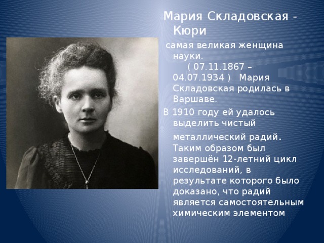 Мария Складовская - Кюри  самая великая женщина науки. ( 07.11.1867 – 04.07.1934 ) Мария Складовская родилась в Варшаве. В 1910 году ей удалось выделить чистый металлический радий . Таким образом был завершён 12-летний цикл исследований, в результате которого было доказано, что радий является самостоятельным химическим элементом 