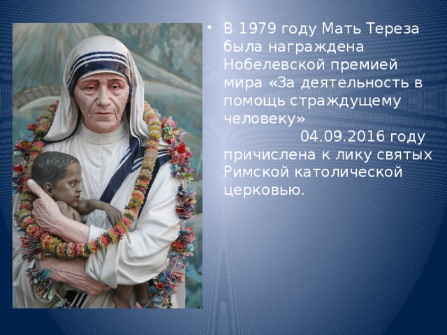В 1979 году Мать Тереза была награждена Нобелевской премией мира «За деятельность в помощь страждущему человеку» 04.09.2016 году причислена к лику святых Римской католической церковью. 