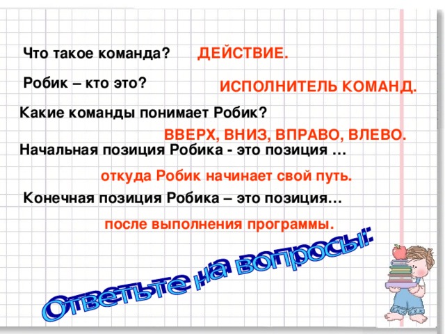 Что такое команда? ДЕЙСТВИЕ. Робик – кто это? ИСПОЛНИТЕЛЬ КОМАНД. Какие команды понимает Робик? ВВЕРХ, ВНИЗ, ВПРАВО, ВЛЕВО. Начальная позиция Робика - это позиция … откуда Робик начинает свой путь. Конечная позиция Робика – это позиция… после выполнения программы. 