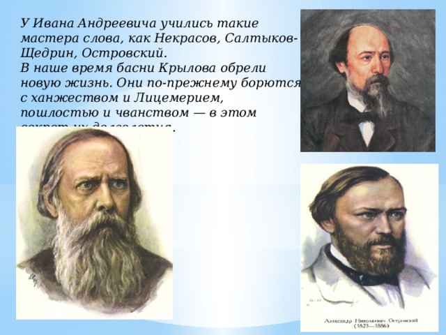У Ивана Андреевича учились такие мастера слова, как Некрасов, Салтыков-Щедрин, Островский. В наше время басни Крылова обрели новую жизнь. Они по-прежнему борются с ханжеством и Лицемерием, пошлостью и чванством — в этом секрет их долголетия. 