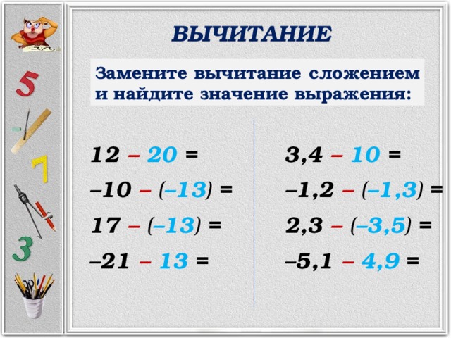 ВЫЧИТАНИЕ Замените вычитание сложением и найдите значение выражения: 12 –  20 = 3,4 –  10 = – 10 –  ( –13 ) = – 1,2 –  ( –1,3 ) = 17 –  ( –13 ) = 2,3 –  ( –3,5 ) = – 21 –  13  = – 5,1 –  4,9  = 