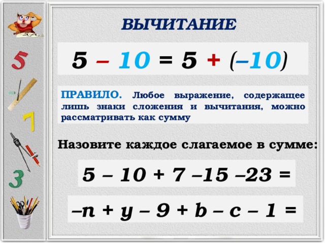 ВЫЧИТАНИЕ 5 –  10 = 5 +  ( – 10 )  ПРАВИЛО.  Любое выражение, содержащее лишь знаки сложения и вычитания, можно рассматривать как сумму Назовите каждое слагаемое в сумме: 5 – 10 + 7 –15  –23 = – n + y – 9 + b  – c – 1 = 