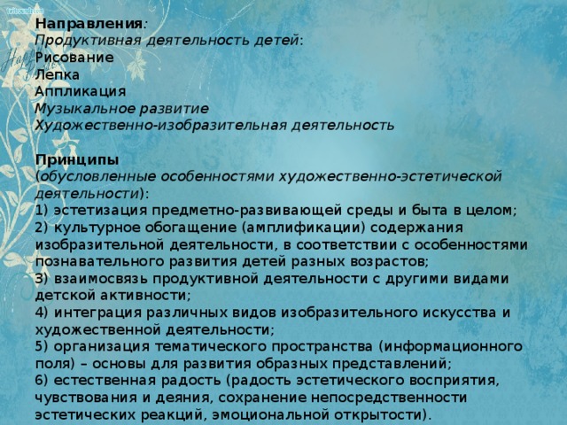   Направления : Продуктивная деятельность детей : Рисование Лепка Аппликация Музыкальное развитие Художественно-изобразительная деятельность   Принципы ( обусловленные особенностями художественно-эстетической деятельности ): 1) эстетизация предметно-развивающей среды и быта в целом; 2) культурное обогащение (амплификации) содержания изобразительной деятельности, в соответствии с особенностями познавательного развития детей разных возрастов; 3) взаимосвязь продуктивной деятельности с другими видами детской активности; 4) интеграция различных видов изобразительного искусства и художественной деятельности; 5) организация тематического пространства (информационного поля) – основы для развития образных представлений; 6) естественная радость (радость эстетического восприятия, чувствования и деяния, сохранение непосредственности эстетических реакций, эмоциональной открытости).   