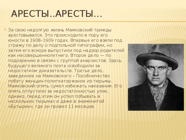 Аресты..Аресты… За свою недолгую жизнь Маяковский трижды арестовывался. Это происходило в пору его юности в 1908–1909 годах. Впервые его взяли под стражу по делу о подпольной типографии, но затем его вскоре выпустили под надзор родителей как несовершеннолетнего. Второе дело — по подозрению в связях с группой анархистов. Здесь будущего великого поэта освободили за недостатком доказательств. Третье дело, заведенное на Маяковского – Пособничество побегу женщин-политкаторжанок из тюрьмы. Маяковский опять сумел избежать наказания. Его опять отпустили за недостаточностью улик, однако, перед этим он успел побывать в нескольких тюрьмах и даже в знаменитой «Бутырке», где он провел 11 месяцев.    