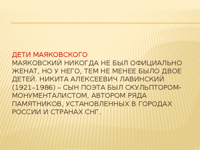 Дети Маяковского  Маяковский никогда не был официально женат, но у него, тем не менее было двое детей. Никита Алексеевич Лавинский (1921–1986) – сын поэта был скульптором-монументалистом, автором ряда памятников, установленных в городах России и странах СНГ.      