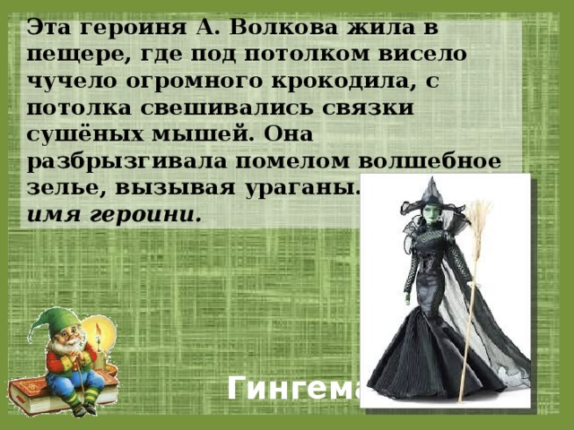 Эта героиня А. Волкова жила в пещере, где под потолком висело чучело огромного крокодила, с потолка свешивались связки сушёных мышей. Она разбрызгивала помелом волшебное зелье, вызывая ураганы. Назовите имя героини.  Гингема 