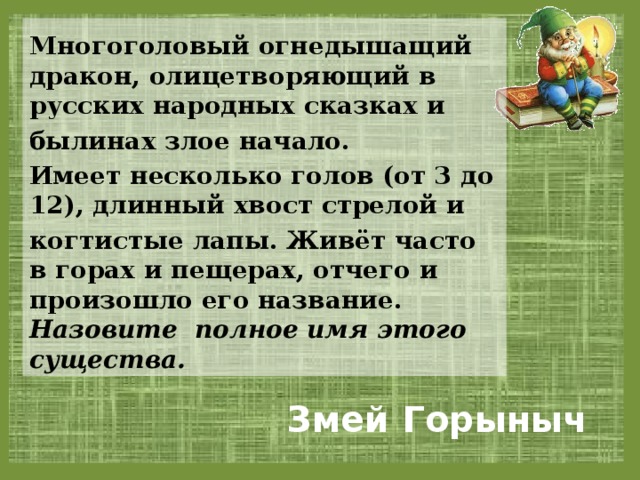 Многоголовый огнедышащий дракон, олицетворяющий в русских народных сказках и былинах злое начало. Имеет несколько голов (от 3 до 12), длинный хвост стрелой и когтистые лапы. Живёт часто в горах и пещерах, отчего и произошло его название. Назовите полное имя этого существа.  Змей Горыныч 