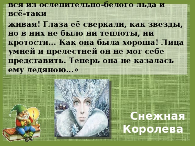 «Она была так прелестна, так нежна, вся из ослепительно-белого льда и всё-таки живая! Глаза её сверкали, как звезды, но в них не было ни теплоты, ни кротости... Как она была хороша! Лица умней и прелестней он не мог себе представить. Теперь она не казалась ему ледяною...»  Снежная Королева 