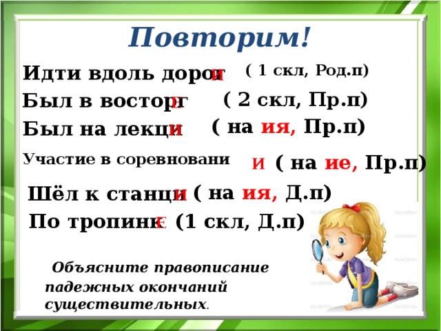 Повторим! Идти вдоль дорог ( 1 скл, Род.п) И ( 2 скл, Пр.п) Был в восторг Е ( на ия, Пр.п) Был на лекци И Участие в соревновани ( на ие, Пр.п) И ( на ия, Д.п) Шёл к станци И По тропинк (1 скл, Д.п) Е  Объясните правописание падежных окончаний существительных . 