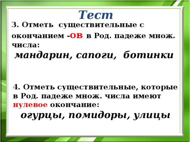 Тест 3. Отметь существительные с окончанием - ов  в Род. падеже множ. числа:  мандарин, сапоги, ботинки 4. Отметь существительные, которые в Род. падеже множ. числа имеют нулевое окончание:  огурцы, помидоры, улицы 