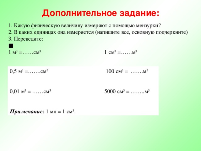 Дополнительное задание: 1. Какую физическую величину измеряют с помощью мензурки? 2. В каких единицах она измеряется (напишите все, основную подчеркните) 3. Переведите: ■ 1 м 3 =……см 3 1 см 3 =……м 3 0,5 м 3 =…….см 3 100 см 3 =  …….м 3 0,01 м 3 = ……см 3 5000 см 3 =  ……..м 3   Примечание:  1 мл = 1 см 3 . 