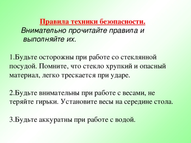 Правила техники безопасности. Внимательно прочитайте правила и  выполняйте их. Будьте осторожны при работе со стеклянной посудой. Помните, что стекло хрупкий и опасный материал, легко трескается при ударе. Будьте внимательны при работе с весами, не теряйте гирьки. Установите весы на середине стола. Будьте аккуратны при работе с водой. 