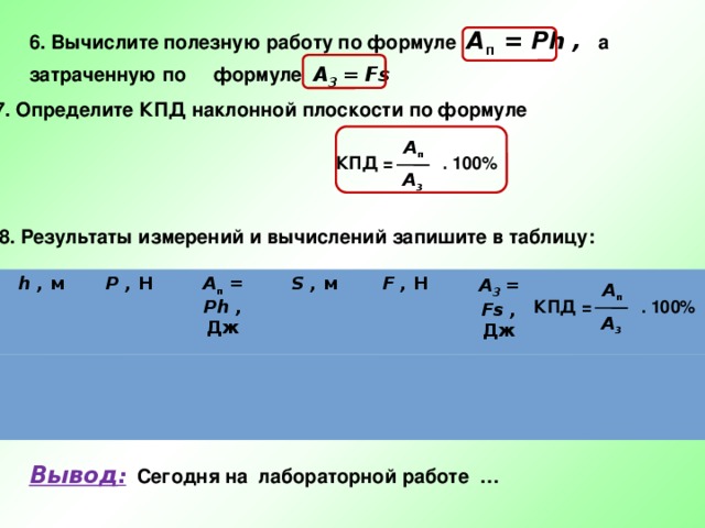 6. Вычислите полезную работу по формуле A п = Ph , а затраченную по формуле A 3  = Fs 7. Определите КПД наклонной плоскости по формуле A п КПД = . 100% A 3 8. Результаты измерений и вычислений запишите в таблицу: h , м P , Н A п = Ph , S , м Дж F , Н A 3  = Fs , Дж A п КПД = . 100% A 3 Вывод : Сегодня на лабораторной работе … 
