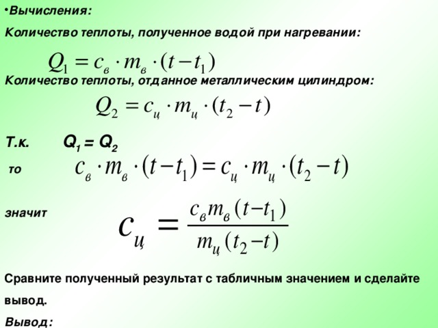 Вычисления: Количество теплоты, полученное водой при нагревании:  Количество теплоты, отданное металлическим цилиндром:   Т.к. Q 1 = Q 2  то  значит Сравните полученный результат с табличным значением и сделайте вывод. Вывод: 