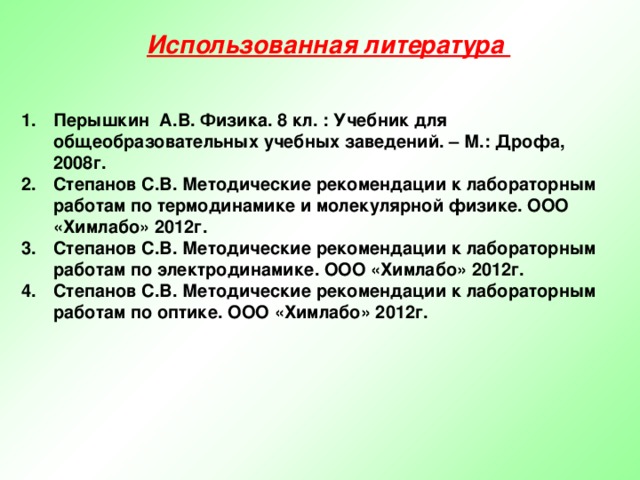 Использованная литература Перышкин А.В. Физика. 8 кл. : Учебник для общеобразовательных учебных заведений. – М.: Дрофа, 2008г. Степанов С.В. Методические рекомендации к лабораторным работам по термодинамике и молекулярной физике. ООО «Химлабо» 2012г. Степанов С.В. Методические рекомендации к лабораторным работам по электродинамике. ООО «Химлабо» 2012г. Степанов С.В. Методические рекомендации к лабораторным работам по оптике. ООО «Химлабо» 2012г.   