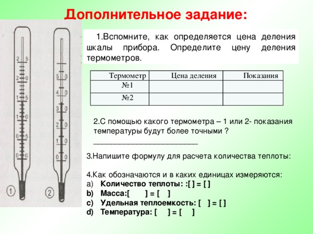 Дополнительное задание: 1.Вспомните, как определяется цена деления шкалы прибора. Определите цену деления термометров. Термометр Цена деления № 1 Показания № 2 2.С помощью какого термометра – 1 или 2- показания температуры будут более точными ? ________________________ 3.Напишите формулу для расчета количества теплоты: 4.Как обозначаются и в каких единицах измеряются:  Количество теплоты: :[  ] = [  ]  Масса:[  ] = [  ]  Удельная теплоемкость: [  ] = [  ]  Температура: [  ] = [  ] 