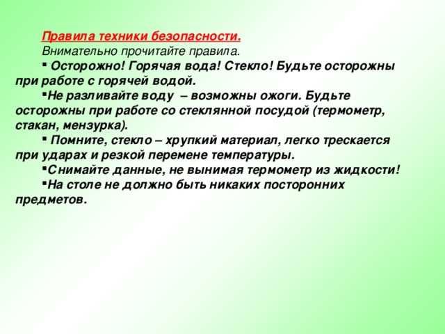 Правила техники безопасности.  Внимательно прочитайте правила.  Осторожно! Горячая вода! Стекло! Будьте осторожны при работе с горячей водой. Не разливайте воду – возможны ожоги. Будьте осторожны при работе со стеклянной посудой (термометр, стакан, мензурка).  Помните, стекло – хрупкий материал, легко трескается при ударах и резкой перемене температуры. Снимайте данные, не вынимая термометр из жидкости! На столе не должно быть никаких посторонних предметов.  