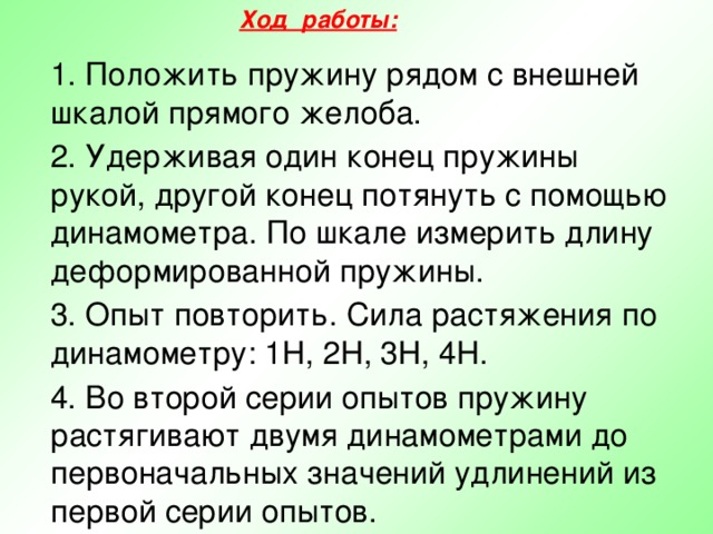 Ход работы:   1. Положить пружину рядом с внешней шкалой прямого желоба.  2. Удерживая один конец пружины рукой, другой конец потянуть с помощью динамометра. По шкале измерить длину деформированной пружины.  3. Опыт повторить. Сила растяжения по динамометру: 1Н, 2Н, 3Н, 4Н.  4. Во второй серии опытов пружину растягивают двумя динамометрами до первоначальных значений удлинений из первой серии опытов. 