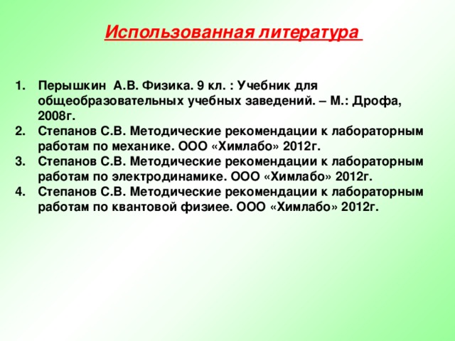 Использованная литература Перышкин А.В. Физика. 9 кл. : Учебник для общеобразовательных учебных заведений. – М.: Дрофа, 2008г. Степанов С.В. Методические рекомендации к лабораторным работам по механике. ООО «Химлабо» 2012г. Степанов С.В. Методические рекомендации к лабораторным работам по электродинамике. ООО «Химлабо» 2012г. Степанов С.В. Методические рекомендации к лабораторным работам по квантовой физиее. ООО «Химлабо» 2012г.   