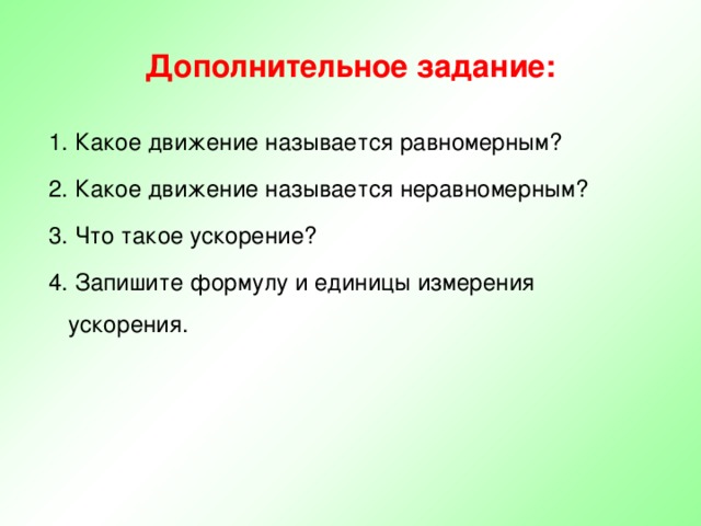 Дополнительное задание:  1. Какое движение называется равномерным?  2. Какое движение называется неравномерным?  3. Что такое ускорение?  4. Запишите формулу и единицы измерения ускорения. 