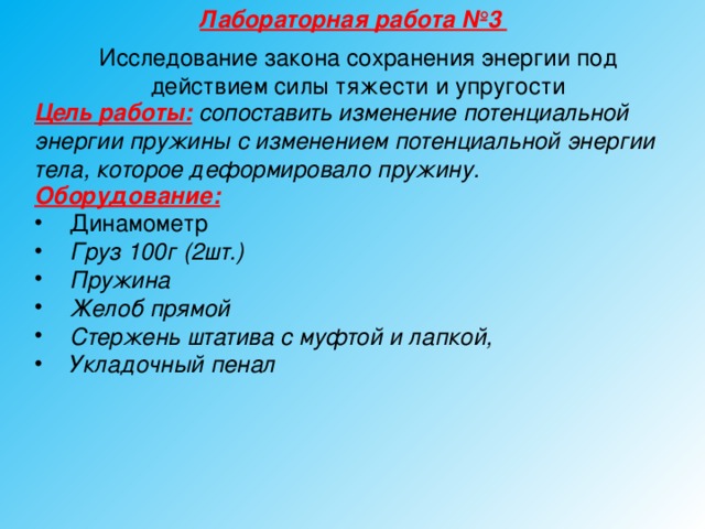 Лабораторная работа №3 Исследование закона сохранения энергии под действием силы тяжести и упругости Цель работы: сопоставить изменение потенциальной энергии пружины с изменением потенциальной энергии тела, которое деформировало пружину.  Оборудование:  Динамометр Груз 100г (2шт.) Пружина Желоб прямой Стержень штатива с муфтой и лапкой, Укладочный пенал  