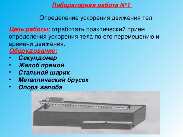 Лабораторная работа №1 Определение ускорения движения тел Цель работы: отработать практический прием определения ускорения тела по его перемещению и времени движения. Оборудование:  Секундомер Желоб прямой Стальной шарик Металлический брусок Опора желоба  