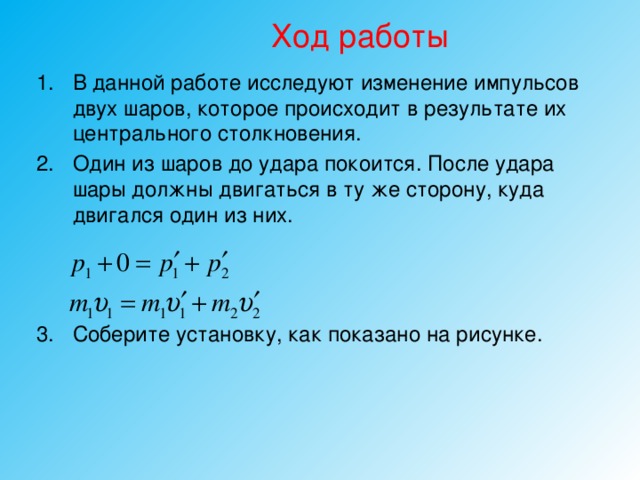 Ход работы В данной работе исследуют изменение импульсов двух шаров, которое происходит в результате их центрального столкновения. Один из шаров до удара покоится. После удара шары должны двигаться в ту же сторону, куда двигался один из них. Соберите установку, как показано на рисунке. 