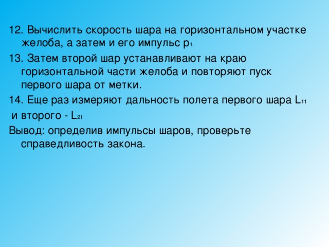 12. Вычислить скорость шара на горизонтальном участке желоба, а затем и его импульс р 1. 13. Затем второй шар устанавливают на краю горизонтальной части желоба и повторяют пуск первого шара от метки. 14. Еще раз измеряют дальность полета первого шара L 11  и второго - L 21 Вывод: определив импульсы шаров, проверьте справедливость закона. 