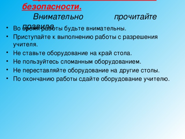 Правила техники безопасности.  Внимательно прочитайте правила.  Во время работы будьте внимательны. Приступайте к выполнению работы с разрешения учителя. Не ставьте оборудование на край стола. Не пользуйтесь сломанным оборудованием. Не переставляйте оборудование на другие столы. По окончанию работы сдайте оборудование учителю.  