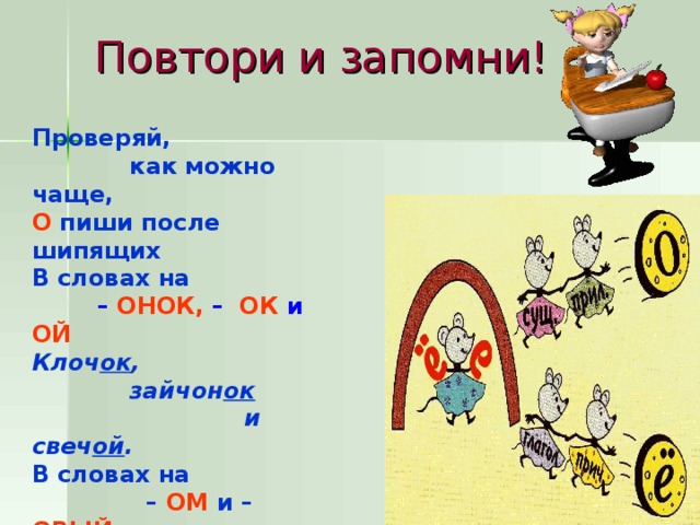 Повтори и запомни! Проверяй,  как можно чаще, О пиши после шипящих В словах на  – ОНОК, –  ОК и ОЙ Клоч ок ,  зайчон ок   и свеч ой . В словах на – ОМ и – ОВЫЙ : Плащ ом ,  ключ ом ,  парч овый.  