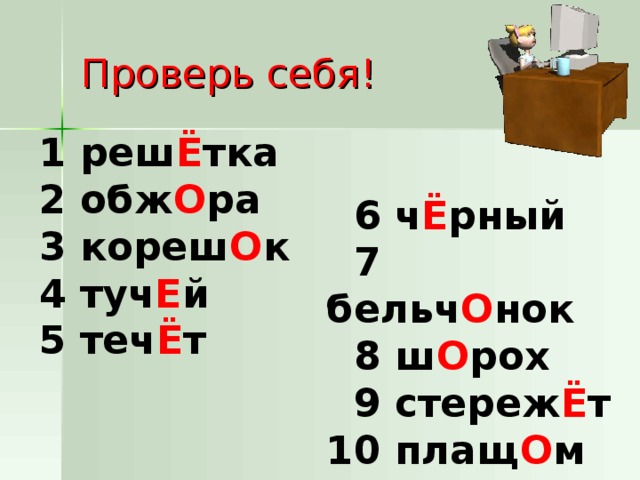 Проверь себя! 1 реш Ё тка 2  обж О ра 3 кореш О к 4 туч Е й 5 теч Ё т  6 ч Ё рный  7 бельч О нок   8 ш О рох   9 стереж Ё т 10 плащ О м 