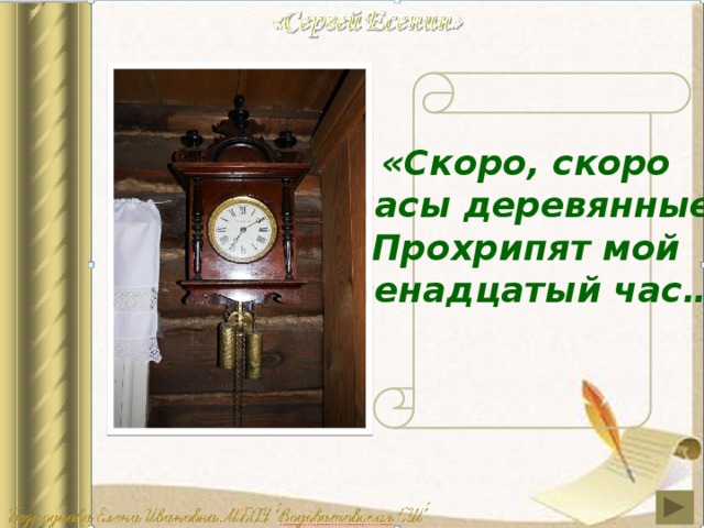 «Скоро, скоро часы деревянные Прохрипят мой двенадцатый час…»   На стене висят деревянные часы – необычные, затейливые, с резными башенками, черными фигурными стрелками, желтыми гирями и маятником. Когда стрелка приближалась к римским цифрам X и XII, раздавался хриплый бой. Об этом поэт вспомнит в стихах: “Скоро, скоро часы деревянные прохрипят мне двенадцатый час!”. Эти часы сбоку немного помяты: дети втихомолку от взрослых кололи о них орехи  