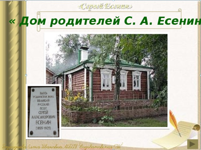 « Дом родителей С. А. Есенина » В мае 1924 года Сергей приехал в родной дом после долгой разлуки. А на месте дома – пепелище. Сгорели дом, рига, погибли многие деревья. Сгорел и любимый клен. Этот дом был построен на месте сгоревшего уже после смерти поэта. В память о сыне родители поэта решили построить новый дом так, чтобы он в точности был похож на старый. Заглянем в этот дом.  