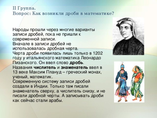 II Группа.  Вопрос: Как возникли дроби в математике? Народы прошли через многие варианты записи дробей, пока не пришли к современной записи. Вначале в записи дробей не использовалась дробная черта. Черта дроби появилась лишь только в 1202 году у итальянского математика Леонардо Пизанского. Он ввел слово дробь . Названия числитель и знаменатель ввел в 13 веке Максим Плануд – греческий монах, ученый, математик. Современную систему записи дробей создали в Индии. Только там писали знаменатель сверху, а числитель снизу, и не писали дробной черты. А записывать дроби как сейчас стали арабы. 