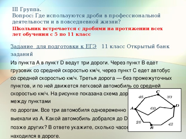 III Группа.  Вопрос: Где используются дроби в профессиональной деятельности и в повседневной жизни? Школьник встречается с дробями на протяжении всех лет обучения с 5 по 11 класс Задание для подготовки к ЕГЭ 11 класс Открытый банк заданий Из пункта А в пункт D ведут три дороги. Через пункт В едет грузовик со средней скоростью км/ч, через пункт С едет автобус со средней скоростью км/ч. Третья дорога — без промежуточных пунктов, и по ней движется легковой автомобиль со средней скоростью км/ч. На рисунке показана схема дорог и расстояние между пунктами по дорогам. Все три автомобиля одновременно выехали из А. Какой автомобиль добрался до D позже других? В ответе укажите, сколько часов он находился в дороге. 