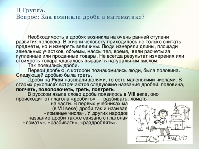 II Группа.  Вопрос: Как возникли дроби в математике? Необходимость в дробях возникла на очень ранней ступени развития человека. В жизни человеку приходилось не только считать предметы, но и измерять величины. Люди измеряли длины, площади земельных участков, объемы, массы тел, время, вели расчеты за купленные или проданные товары. Не всегда результат измерения или стоимость товара удавалось выразить натуральным числом. Так появились дроби. Первой дробью, с которой познакомились люди, была половина. Следующей дробью была треть. Дроби на Руси называли долями, то есть маленькими числами. В старых рукописях встречаются следующие названия дробей: половина, полчеть, полополочеть, треть, полтреть . В русском языке слово дробь появилось в VIII веке, оно происходит от глагола «дробить» — разбивать, ломать на части. В первых учебниках математики (в VII веке) дроби так и назывались — «ломаные числа». У других народов название дроби также связано с глаголами «ломать», «разбивать», «раздроблять». 