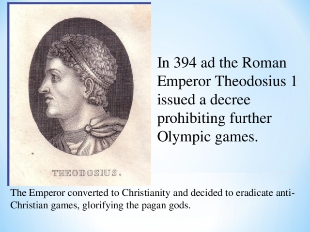 In 394 ad the Roman Emperor Theodosius 1 issued a decree prohibiting further Olympic games. The Emperor converted to Christianity and decided to eradicate anti-Christian games, glorifying the pagan gods. 