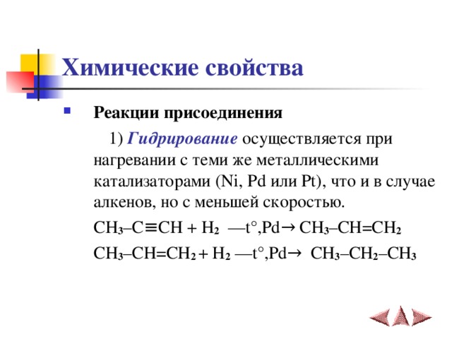 Химические свойства Реакции присоединения    1) Гидрирование осуществляется при нагревании с теми же металлическими катализаторами ( Ni , Pd или Pt ), что и в случае алкенов, но с меньшей скоростью.  CH 3 – C ≡ CH  + H 2    –– t° , Pd → CH 3 – CH = CH 2      CH 3 – CH = CH 2 + H 2 –– t° , Pd →   CH 3 – CH 2 – CH 3 