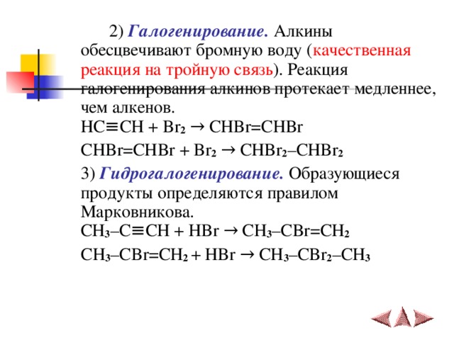   2) Галогенирование. Алкины обесцвечивают бромную воду ( качественная реакция на тройную связь ). Реакция галогенирования алкинов протекает медленнее, чем алкенов.  HC ≡ CH + Br 2  →  CHBr = CHBr   CHBr = CHBr + Br 2  →  CHBr 2 – CHBr 2   3) Гидрогалогенирование. Образующиеся продукты определяются правилом Марковникова.  CH 3 – C ≡ CH + HBr  → CH 3 – CBr = CH 2     CH 3 – CBr = CH 2 + HBr  →  CH 3 – CBr 2 – CH 3    